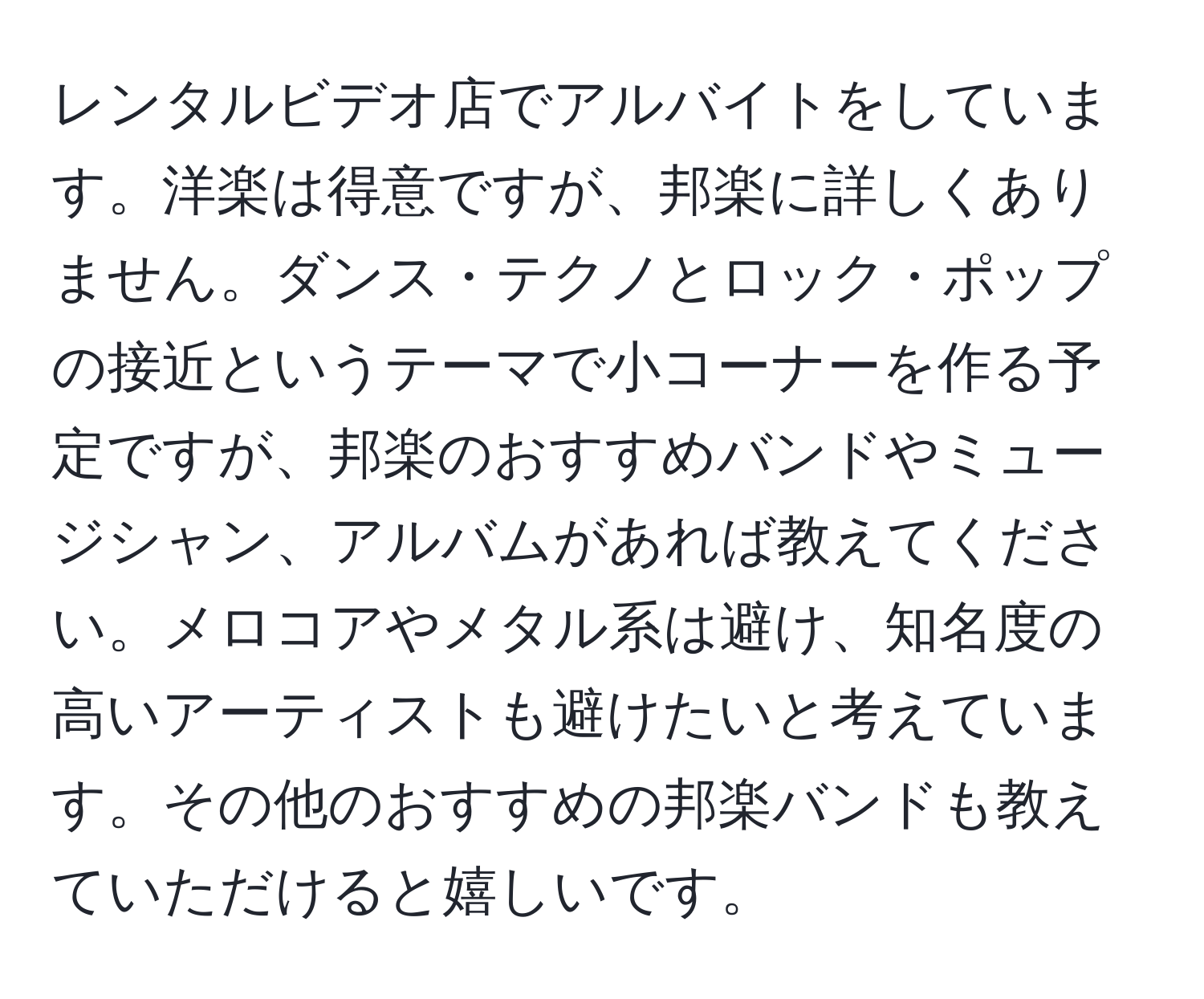 レンタルビデオ店でアルバイトをしています。洋楽は得意ですが、邦楽に詳しくありません。ダンス・テクノとロック・ポップの接近というテーマで小コーナーを作る予定ですが、邦楽のおすすめバンドやミュージシャン、アルバムがあれば教えてください。メロコアやメタル系は避け、知名度の高いアーティストも避けたいと考えています。その他のおすすめの邦楽バンドも教えていただけると嬉しいです。