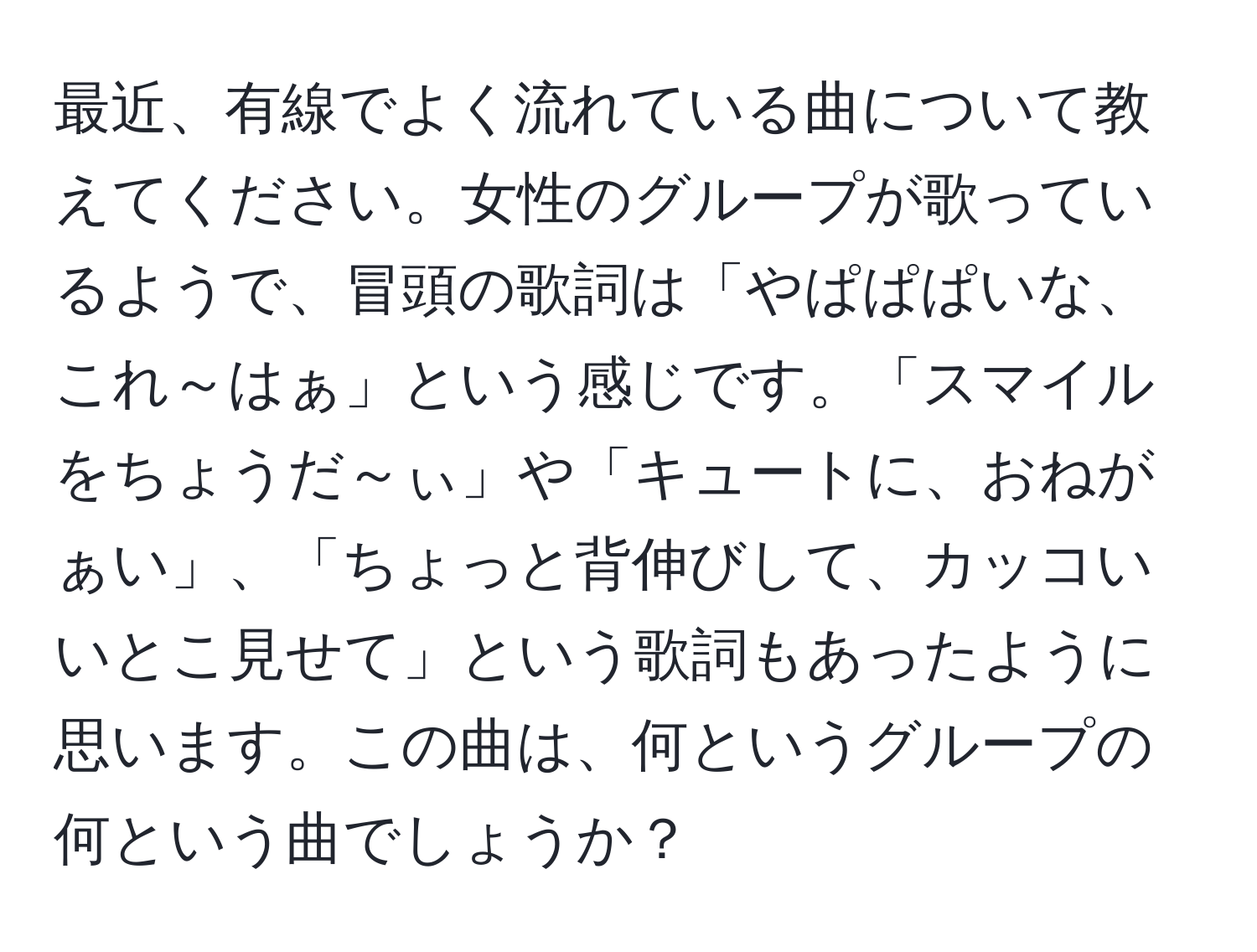 最近、有線でよく流れている曲について教えてください。女性のグループが歌っているようで、冒頭の歌詞は「やぱぱぱいな、これ～はぁ」という感じです。「スマイルをちょうだ～ぃ」や「キュートに、おねがぁい」、「ちょっと背伸びして、カッコいいとこ見せて」という歌詞もあったように思います。この曲は、何というグループの何という曲でしょうか？