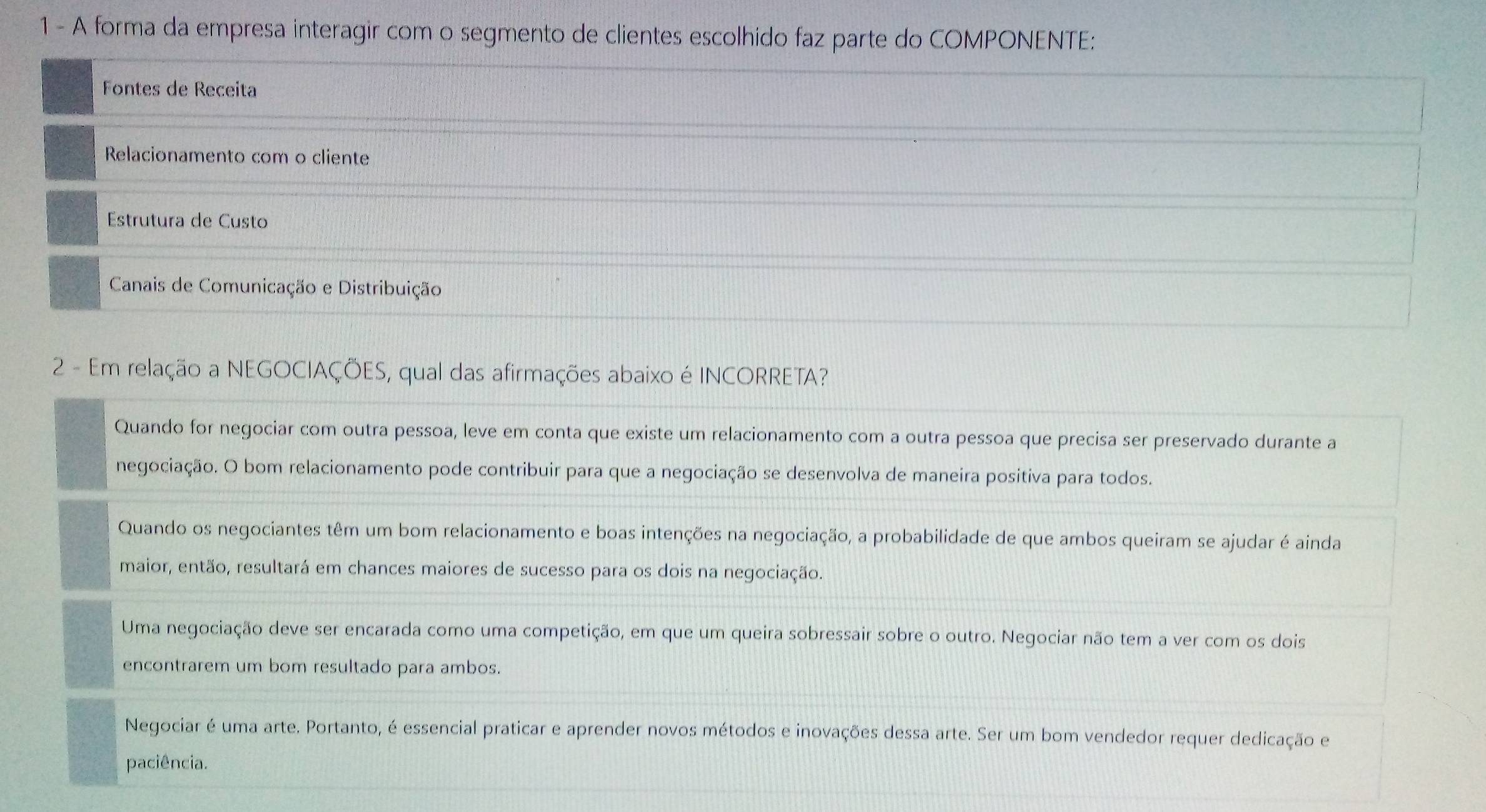 A forma da empresa interagir com o segmento de clientes escolhido faz parte do COMPONENTE:
Fontes de Receita
Relacionamento com o cliente
Estrutura de Custo
Canais de Comunicação e Distribuição
2 - Em relação a NEGOCIAÇÕES, qual das afirmações abaixo é INCORRETA?
Quando for negociar com outra pessoa, leve em conta que existe um relacionamento com a outra pessoa que precisa ser preservado durante a
negociação. O bom relacionamento pode contribuir para que a negociação se desenvolva de maneira positiva para todos.
Quando os negociantes têm um bom relacionamento e boas intenções na negociação, a probabilidade de que ambos queiram se ajudar é ainda
maior, então, resultará em chances maiores de sucesso para os dois na negociação.
Uma negociação deve ser encarada como uma competição, em que um queira sobressair sobre o outro. Negociar não tem a ver com os dois
encontrarem um bom resultado para ambos.
Negociar é uma arte. Portanto, é essencial praticar e aprender novos métodos e inovações dessa arte. Ser um bom vendedor requer dedicação e
paciência.