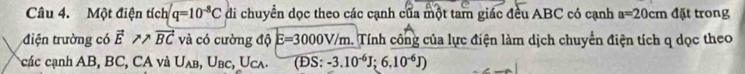 Một điện tích q=10^(-8)C di chuyển dọc theo các cạnh của một tam giác đều ABC có cạnh a=20cm đặt trong 
điện trường có vector E!= /tex vector BC và có cường độ E=3000V/m. . Tính công của lực điện làm dịch chuyển điện tích q dọc theo 
các cạnh AB, BC, CA và U_AB, U_BC, U_CA. (ĐS: -3.10^(-6)J; 6.10^(-6)J)