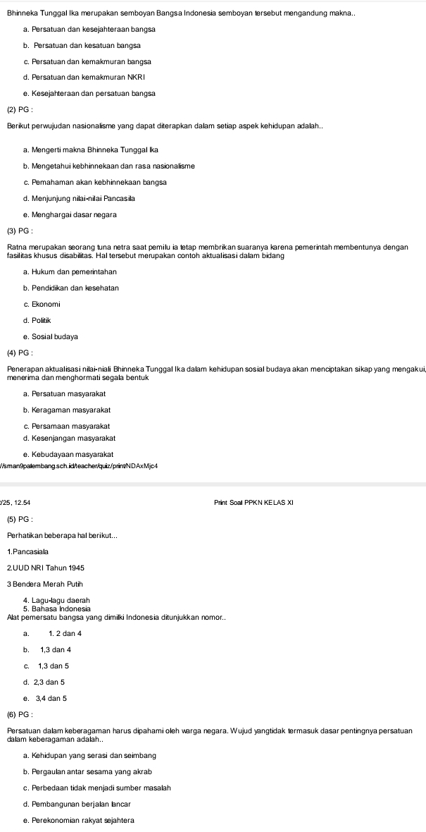 Bhinneka Tunggal Ika merupakan semboyan Bangsa Indonesia semboyan tersebut mengandung makna..
a. Persatuan dan kesejahteraan bangsa
b. Persatuan dan kesatuan bangsa
c. Persatuan dan kemakmuran bangsa
d. Persatuan dan kemakmuran NKR
e. Kesejahteraan dan persatuan bangsa
(2) PG :
Berikut perwujudan nasionalisme yang dapat diterapkan dalam setiap aspek kehidupan adalah..
a. Mengerti makna Bhinneka Tunggal Ika
b. Mengetahui kebhinnekaan dan rasa nasionalisme
c, Pemahaman akan kebhinnekaan bangsa
d. Menjunjung nilai-nilai Pancasila
e. Menghargai dasar negara
(3) PG :
Ratna merupakan sorang tuna netra saat pemilu ia tetap membrikan suaranya karena pemerintah membentunya dengan
fasilitas khusus disabilitas. Hal tersebut merupakan contoh aktualisasi dalam bidang
a. Hukum dan pemerintahan
c. Ekonomi
d. Politik
e. Sosial budaya
(4) PG :
Penerapan aktualisasi nilai-niali Bhinneka Tunggal Ika dalam kehidupan sosial budaya akan menciptakan sikap yang mengakui
menerima dan menghormati segala bentuk
a. Persatuan masyarakat
b. Keragaman masyarakat
d. Kesenjangan masyarakat
e. Kebudayaan masyarakat
//sman9palembang.sch. id/teacher/quiz/printN D Ax Mjc 4
V25, 12.54 Print Soal PPKN KE LAS XI
(5) PG :
Perhatikan beberapa hal berikut...
1. Pancasiala
2.UUD NRI Tahun 1945
3 Bendera Merah Putih
4. Lagu-lagu daerah
Alat pemersatu bangsa yang dimilki Indonesia ditunjukkan nomor..
a. 1. 2 dan 4
b. 1,3 dan 4
c. 1,3 dan 5
e. 3,4 dan 5
(6) PG :
Persatuan dalam keberagaman harus dipahami oleh warga negara. Wujud yangtidak termasuk dasar pentingnya persatuan
dalam keberagaman adalah..
a. Kehidupan yang serasi dan seimbang
b. Pergaulan antar sesama yang akrab
c. Perbedaan tidak menjadi sumber masalah
d. Pembangunan berjalan lancar
e. Perekonomian rakyat sejahtera