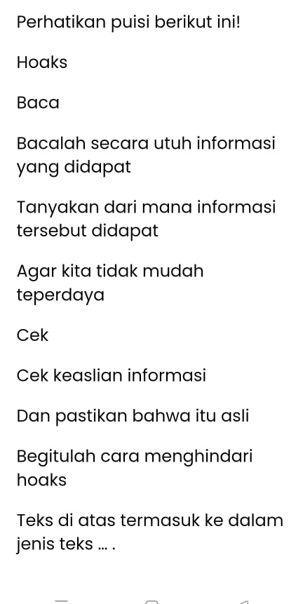 Perhatikan puisi berikut ini! 
Hoaks 
Baca 
Bacalah secara utuh informasi 
yang didapat 
Tanyakan dari mana informasi 
tersebut didapat 
Agar kita tidak mudah 
teperdaya 
Cek 
Cek keaslian informasi 
Dan pastikan bahwa itu asli 
Begitulah cara menghindari 
hoaks 
Teks di atas termasuk ke dalam 
jenis teks ... .