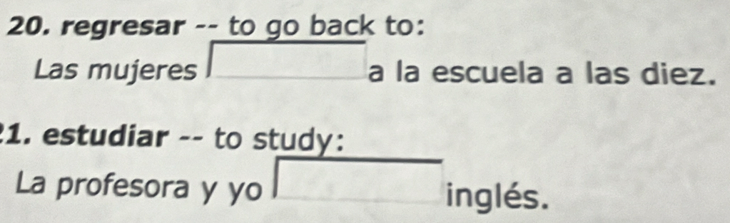 regresar -- to go back to: 
Las mujeres □ a la escuela a las diez. 
1. estudiar -- to study: 
□  
La profesora y yo □ inglés.