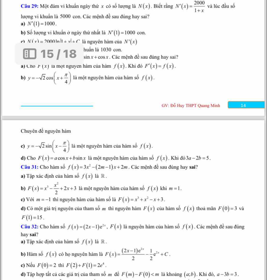 Một đám vi khuẩn ngày thứ x có số lượng là N(x). Biết rằng N'(x)= 2000/1+x  và lúc đầu số
lượng vi khuẩn là 5000 con. Các mệnh đề sau đúng hay sai?
a) N'(1)=1000.
b) Số lượng vi khuẩn ở ngày thứ nhất là N'(1)=1000 con.
c N(r)=2000ln |1+r|+C là nguyên hàm của N'(x)
15 / 18 huần là 1030 con.
sin x+cos x. Các mệnh đề sau đúng hay sai?
a) Cno P(x) là một nguyen hàm của hàm f(x). Khi đó F'(x)=f(x).
b) y=-sqrt(2)cos (x+ π /4 ) là một nguyên hàm của hàm số f(x).
GV: Đỗ Huy THPT Quang Minh 14
Chuyên đề nguyên hàm
c) y=-sqrt(2)sin (x- π /4 ) là một nguyên hàm của hàm số f(x).
d) Cho F(x)=acos x+bsin x là một nguyên hàm của hàm số f(x). Khi đó 3a-2b=5.
Câu 31: Cho hàm số f(x)=3x^2-(2m-1)x+2m. Các mệnh đề sau đúng hay sai?
a) Tập xác định của hàm số f(x) là R .
b) F(x)=x^3- x^2/2 +2x+3 là một nguyên hàm của hàm số f(x) khi m=1.
c) Với m=-1 thì nguyên hàm của hàm số là F(x)=x^3+x^2-x+3.
d) Có một giá trị nguyên của tham số m thì nguyên hàm F(x) của hàm số f(x) thoả mãn F(0)=3 và
F(1)=15.
Câu 32: Cho hàm số f(x)=(2x-1)e^(2x),F(x) là nguyên hàm của hàm số f(x). Các mệnh đề sau đúng
hay sai?
a) Tập xác định của hàm số f(x) là R .
b) Hàm số f(x) có họ nguyên hàm là F(x)= ((2x-1)e^(2x))/2 - 1/2 e^(2x)+C.
c) Nếu F(0)=2 thì F(2)+F(1)=2e^4.
d) Tập hợp tất cả các giá trị của tham shat 0m để F(m)-F(0) là khoảng (a;b). Khi đó, a-3b=3.