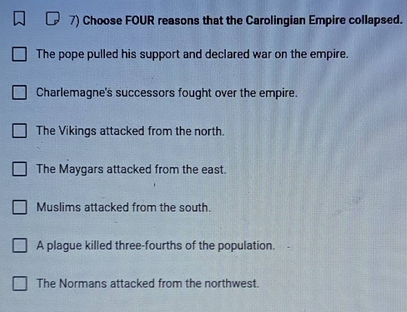 Choose FOUR reasons that the Carolingian Empire collapsed.
The pope pulled his support and declared war on the empire.
Charlemagne's successors fought over the empire.
The Vikings attacked from the north.
The Maygars attacked from the east.
Muslims attacked from the south.
A plague killed three-fourths of the population.
The Normans attacked from the northwest.