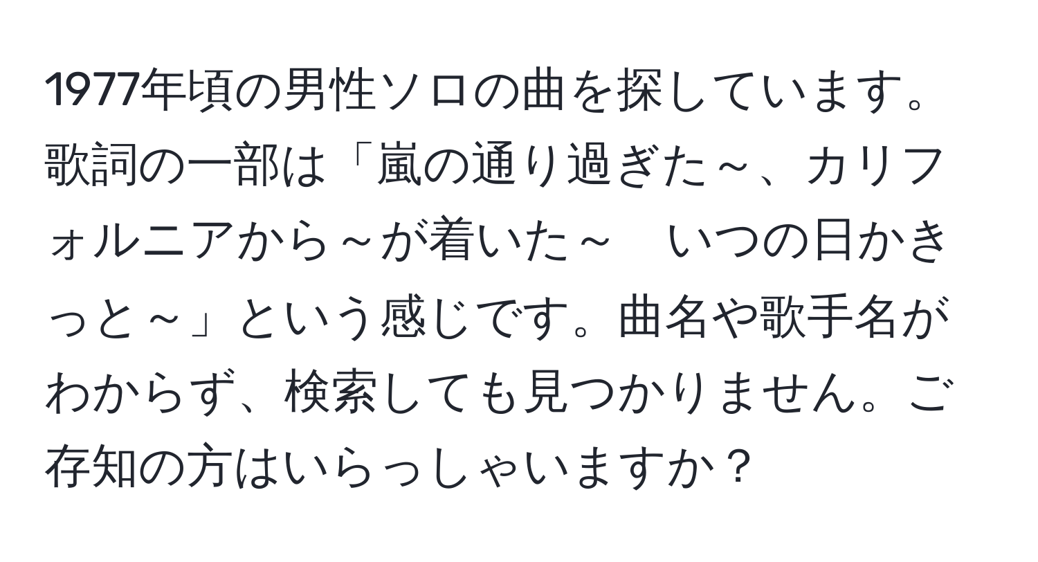 1977年頃の男性ソロの曲を探しています。歌詞の一部は「嵐の通り過ぎた～、カリフォルニアから～が着いた～　いつの日かきっと～」という感じです。曲名や歌手名がわからず、検索しても見つかりません。ご存知の方はいらっしゃいますか？