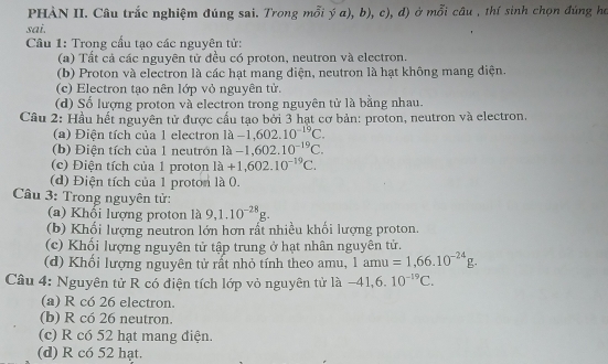 PHÀN II. Câu trắc nghiệm đúng sai. Trong mỗi ý a), b), c), đ) ở mỗi câu , thí sinh chọn đúng họ
sai.
Cầu 1: Trong cấu tạo các nguyên tử:
(a) Tất cả các nguyên tử đều có proton, neutron và electron.
(b) Proton và electron là các hạt mang điện, neutron là hạt không mang điện.
(c) Electron tạo nên lớp vỏ nguyên tử.
(d) Số lượng proton và electron trong nguyên tử là bằng nhau.
Cầu 2: Hầu hết nguyên tử được cấu tạo bởi 3 hạt cơ bản: proton, neutron và electron.
(a) Điện tích của 1 electron Ilambda -1,602.10^(-19)C. 
(b) Điện tích của 1 neutrón la-1,602.10^(-19)C. 
(c) Điện tích của 1 proton Ilambda +1,602.10^(-19)C. 
(d) Điện tích của 1 proton là 0.
Câu 3: Trong nguyên tử:
(a) Khổi lượng proton là 9, 1.10^(-28)g. 
(b) Khối lượng neutron lớn hơn rất nhiều khối lượng proton.
(c) Khối lượng nguyên tử tập trung ở hạt nhân nguyên tử.
(d) Khối lượng nguyên tử rất nhỏ tính theo amu, 1amu=1,66.10^(-24)g. 
Câu 4: Nguyên tử R có điện tích lớp vỏ nguyên tử là -41, 6.10^(-19)C.
(a) R có 26 electron.
(b) R có 26 neutron.
(c) R có 52 hạt mang điện.
(d) R có 52 hạt.