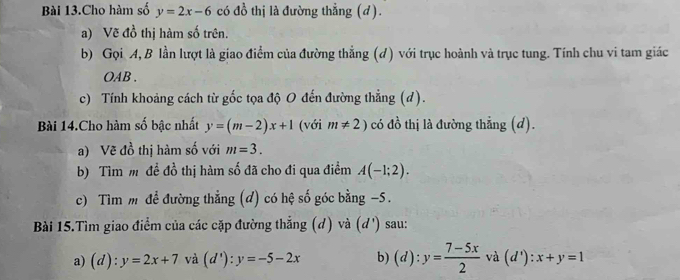 Bài 13.Cho hàm số y=2x-6 có 40^(frac 1)0 thị là đường thẳng (d). 
a) Vẽ đồ thị hàm số trên. 
b) Gọi A, B lần lượt là giao điểm của đường thẳng (d) với trục hoành và trục tung. Tính chu vi tam giác 
OAB . 
c) Tính khoảng cách từ gốc tọa độ O đến đường thẳng (d). 
Bài 14.Cho hàm số bậc nhất y=(m-2)x+1 (với m!= 2) có đồ thị là đường thẳng (d). 
a) Vẽ đồ thị hàm số với m=3. 
b) Tìm m đề đồ thị hàm số đã cho đi qua điểm A(-1;2). 
c) Tìm m để đường thẳng (d) có hệ số góc bằng -5. 
Bài 15.Tìm giao điểm của các cặp đường thẳng (d) và (d') sau: 
a) (d) :y=2x+7 và (d'):y=-5-2x b) (d):y= (7-5x)/2  và (d'):x+y=1