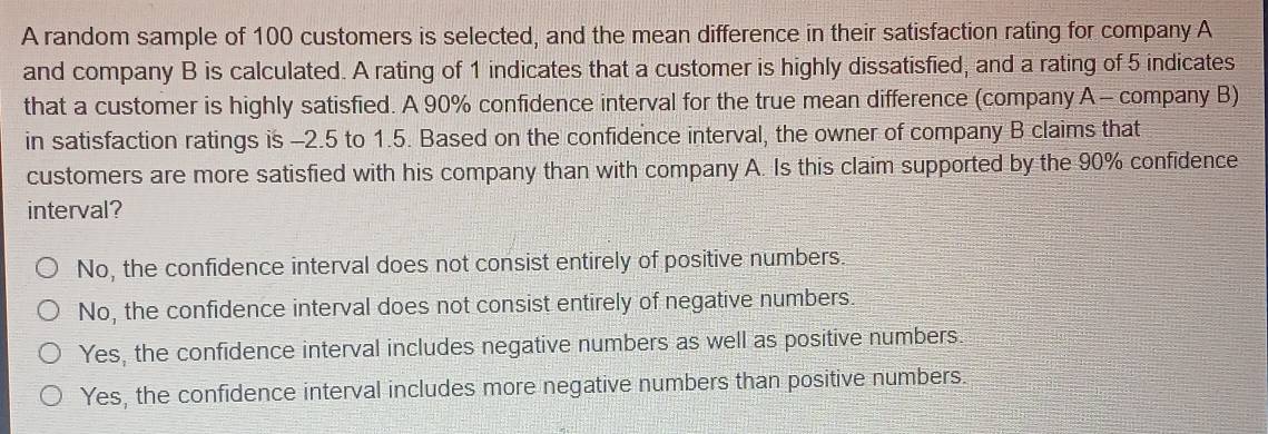 A random sample of 100 customers is selected, and the mean difference in their satisfaction rating for company A
and company B is calculated. A rating of 1 indicates that a customer is highly dissatisfied, and a rating of 5 indicates
that a customer is highly satisfied. A 90% confidence interval for the true mean difference (company A - company B)
in satisfaction ratings is -2.5 to 1.5. Based on the confidence interval, the owner of company B claims that
customers are more satisfied with his company than with company A. Is this claim supported by the 90% confidence
interval?
No, the confidence interval does not consist entirely of positive numbers.
No, the confidence interval does not consist entirely of negative numbers.
Yes, the confidence interval includes negative numbers as well as positive numbers.
Yes, the confidence interval includes more negative numbers than positive numbers.