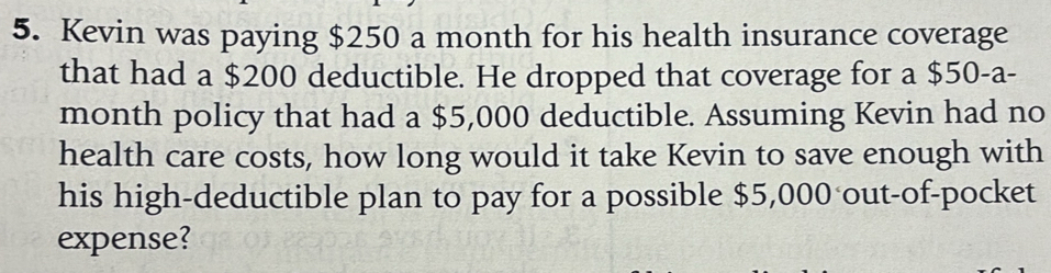 Kevin was paying $250 a month for his health insurance coverage 
that had a $200 deductible. He dropped that coverage for a $50-a-
month policy that had a $5,000 deductible. Assuming Kevin had no 
health care costs, how long would it take Kevin to save enough with 
his high-deductible plan to pay for a possible $5,000 out-of-pocket 
expense?