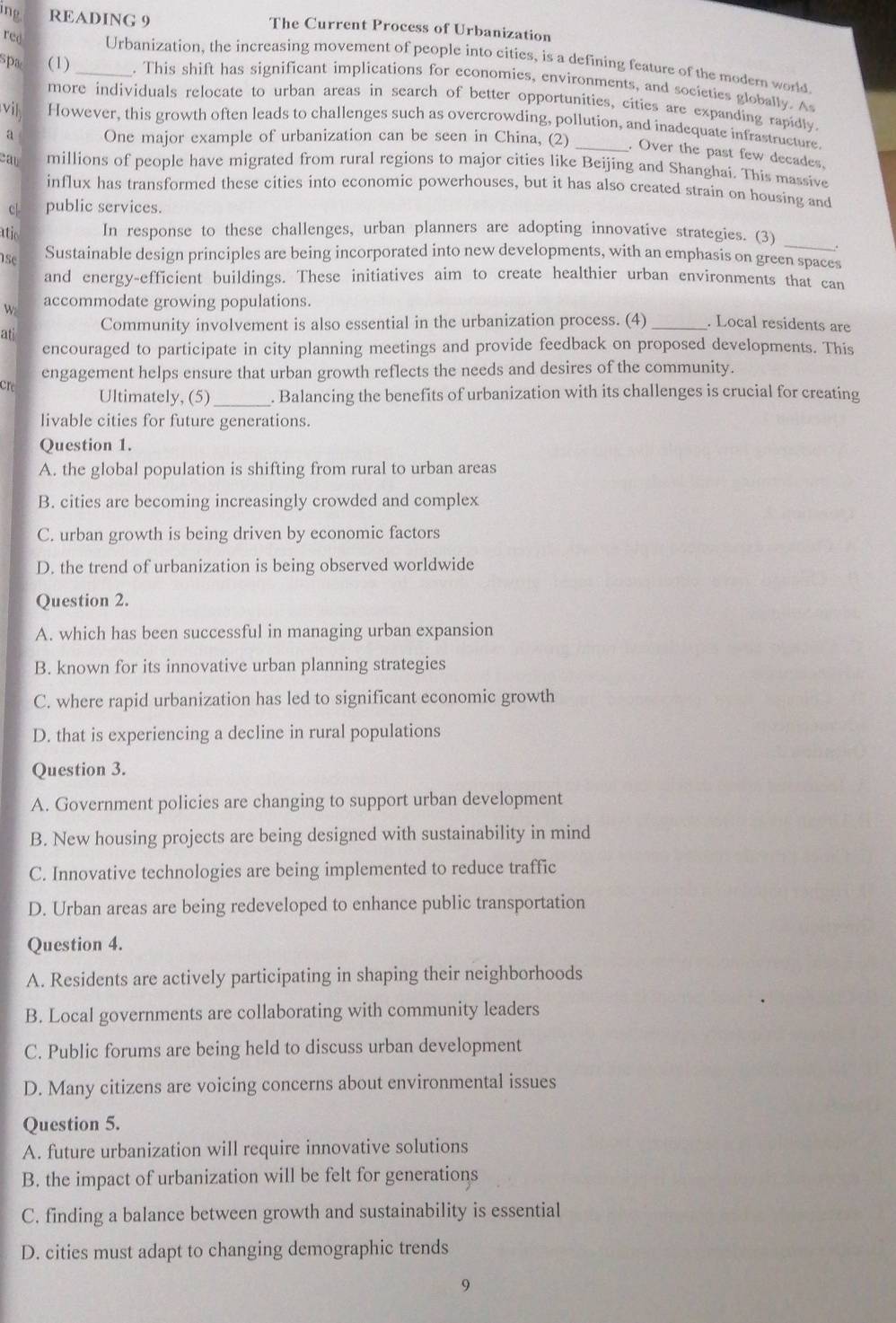 ing READING 9 The Current Process of Urbanization
red Urbanization, the increasing movement of people into cities, is a defining feature of the modern world.
spa (1) _. This shift has significant implications for economies, environments, and societies globally. A
more individuals relocate to urban areas in search of better opportunities, cities are expanding rapidly.
vil However, this growth often leads to challenges such as overcrowding, pollution, and inadequate infrastructure.
a One major example of urbanization can be seen in China, (2)
. Over the past few decades,
cau millions of people have migrated from rural regions to major cities like Beijing and Shanghai. This massive
influx has transformed these cities into economic powerhouses, but it has also created strain on housing and
c| public services.
_
atio In response to these challenges, urban planners are adopting innovative strategies. (3)
1se
Sustainable design principles are being incorporated into new developments, with an emphasis on green spaces
and energy-efficient buildings. These initiatives aim to create healthier urban environments that can
w accommodate growing populations.
at Community involvement is also essential in the urbanization process. (4) _. Local residents are
encouraged to participate in city planning meetings and provide feedback on proposed developments. This
engagement helps ensure that urban growth reflects the needs and desires of the community.
cre
Ultimately, (5)_ . Balancing the benefits of urbanization with its challenges is crucial for creating
livable cities for future generations.
Question 1.
A. the global population is shifting from rural to urban areas
B. cities are becoming increasingly crowded and complex
C. urban growth is being driven by economic factors
D. the trend of urbanization is being observed worldwide
Question 2.
A. which has been successful in managing urban expansion
B. known for its innovative urban planning strategies
C. where rapid urbanization has led to significant economic growth
D. that is experiencing a decline in rural populations
Question 3.
A. Government policies are changing to support urban development
B. New housing projects are being designed with sustainability in mind
C. Innovative technologies are being implemented to reduce traffic
D. Urban areas are being redeveloped to enhance public transportation
Question 4.
A. Residents are actively participating in shaping their neighborhoods
B. Local governments are collaborating with community leaders
C. Public forums are being held to discuss urban development
D. Many citizens are voicing concerns about environmental issues
Question 5.
A. future urbanization will require innovative solutions
B. the impact of urbanization will be felt for generations
C. finding a balance between growth and sustainability is essential
D. cities must adapt to changing demographic trends
9