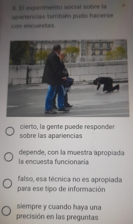 El experimento social sobre la
apariencias también pudo hacerse
con encuestas.
cierto, la gente puede responder
sobre las apariencias
depende, con la muestra apropiada
la encuesta funcionaría
falso, esa técnica no es apropiada
para ese tipo de información
siempre y cuando haya una
precisión en las preguntas