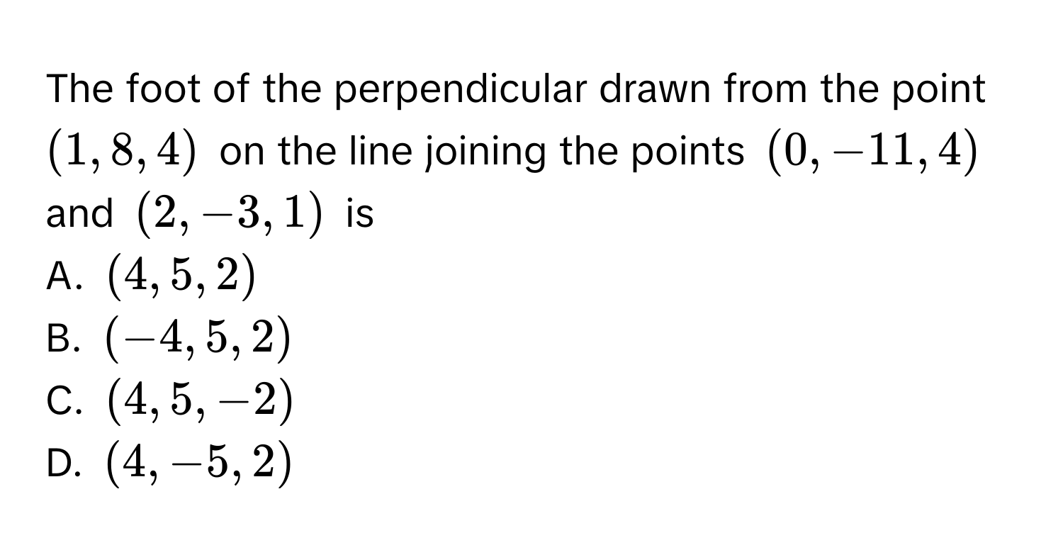 The foot of the perpendicular drawn from the point (1, 8, 4) on the line joining the points (0, -11, 4) and (2, -3, 1) is 
A. (4, 5, 2)
B. (-4, 5, 2)
C. (4, 5, -2)
D. (4, -5, 2)