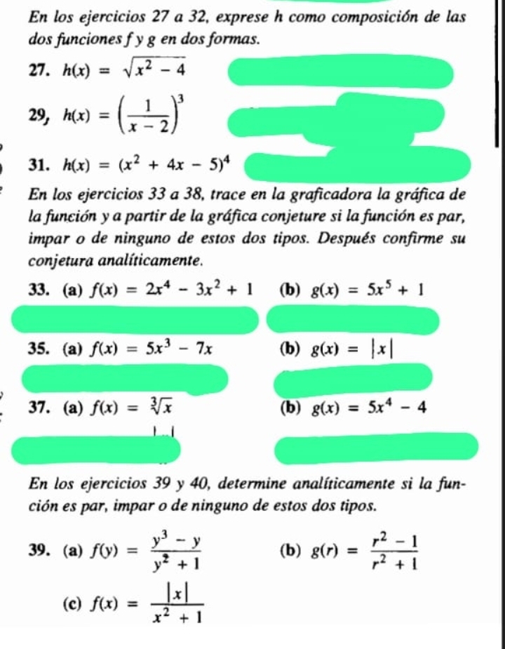 En los ejercicios 27 a 32, exprese h como composición de las 
dos funciones f y g en dos formas. 
27. h(x)=sqrt(x^2-4)
9, h(x)=( 1/x-2 )^3
31. h(x)=(x^2+4x-5)^4
En los ejercicios 33 a 38, trace en la graficadora la gráfica de 
la función y a partir de la gráfica conjeture si la función es par, 
impar o de ninguno de estos dos tipos. Después confirme su 
conjetura analíticamente. 
33. (a) f(x)=2x^4-3x^2+1 (b) g(x)=5x^5+1
35. (a) f(x)=5x^3-7x (b) g(x)=|x|
37. (a) f(x)=sqrt[3](x) (b) g(x)=5x^4-4
En los ejercicios 39 y 40, determine analíticamente si la fun- 
ción es par, impar o de ninguno de estos dos tipos. 
39. (a) f(y)= (y^3-y)/y^2+1  (b) g(r)= (r^2-1)/r^2+1 
(c) f(x)= |x|/x^2+1 