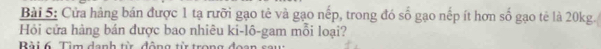 Cửa hàng bán được 1 tạ rưỡi gạo tẻ và gạo nếp, trong đó số gạo nếp ít hơn số gạo tẻ là 20kg. 
Hỏi cửa hàng bán được bao nhiêu ki-lô-gam mỗi loại? 
Bài 6. Tìm danh từ động tỉ trong đọ