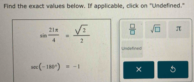 Find the exact values below. If applicable, click on "Undefined."
sin  21π /4 = sqrt(2)/2 
 □ /□   sqrt(□ ) π
Undefined
sec (-180°)=-1
×