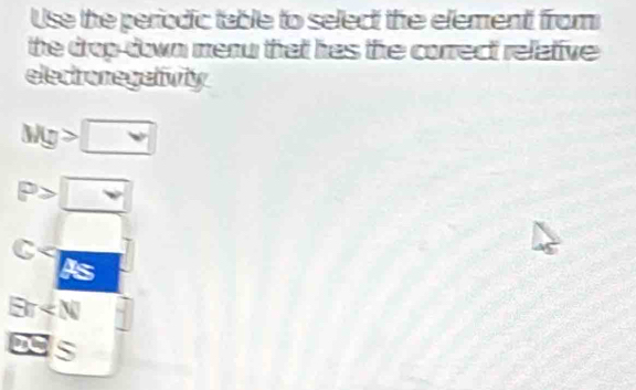 Use the periodic table to select the element from
the drop down menu that has the correct relative .
electronegativity
Mg>□
P>□
C
Ex _ 4
x=5