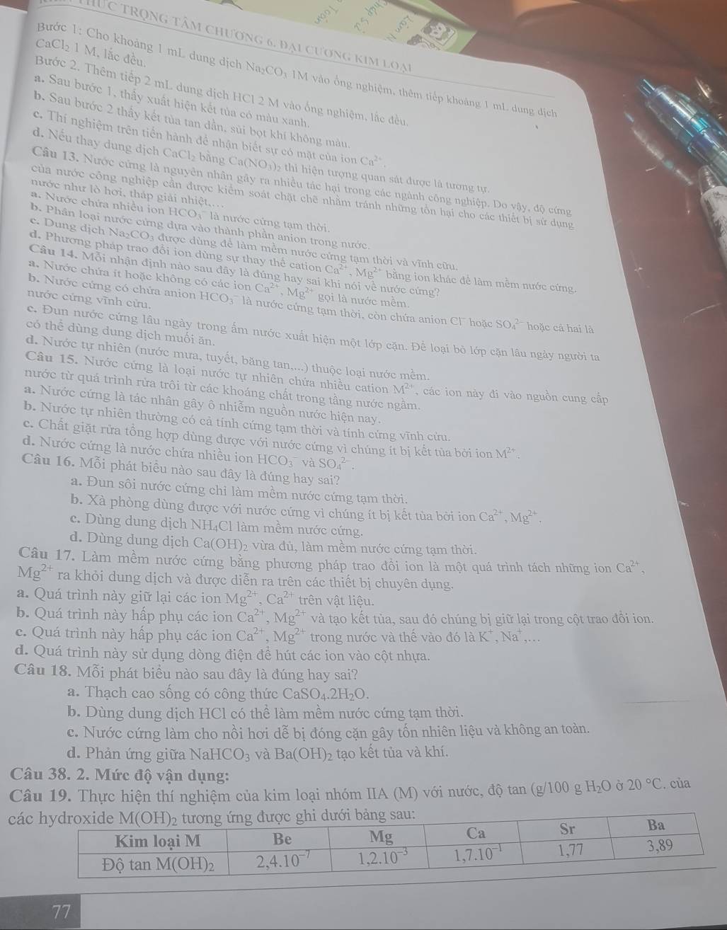 Tực trọng tâm chương 6, đại cương kim loại
C_2 C1, 1 M. lắc đều
Bước 1: Cho khoảng 1 mL dung dịch Na₂CO₃ 1M vào ổng nghiệm, thêm tiếp khoảng 1 mL dung địch
Bước 2. Thêm tiếp 2 mL dung địch HCl 2 M vào ống nghiệm, lắc đều
a. Sau bước 1, thấy xuất hiện kết tủa có màu xanh.
b. Sau bước 2 thấy kết tủa tan dẫn, sủi bọt khí không màu
c. Thí nghiệm trên tiến hành để nhận biết sự có mặt của ion Ca^(2+).
d. Nếu thay dung dịch CaCl_2 bàng Ca(NO_3) 02 thi hiện tượng quan sát được là tương tự.
Câu 13. Nước cứng là nguyên nhân gây ra nhiều tác hại trong các ngành công nghiệp. Do vậy, độ cứng
nước như lò hơi, tháp giải nhiệt....
của nước công nghiệp cần được kiểm soát chặt chẽ nhằm tránh những tổn hại cho các thiết bị sử dụng
.  Nước chứa nhiều ion HCO3' là nước cứng tạm thời.
b. Phân loại nước cứng dựa vào thành phần anion trong nước
c. Dung dịch d. Phương pháp trao đổi ion dùng sự thay thế cation
Na_2CO_3 được dùng đề làm mềm nước cứng tạm thời và vĩnh cữu.
Câu 14. Mỗi nhận định nào sau đây là đúng hay sai Ca^(2+),Mg^(2+) ** bằng ion khác để làm mềm nước cứng.
a. Nước chứa it hoặc không có các ion Ca^(2+),Mg^(2+) nước cứng?
b. Nước cứng có chứa anion gọi là nước mềm.
nước cứng vĩnh cửu. HCO_3^(- là nước cứng tạm thời, còn chứa anion Cl hoặc SO_4^(2-) hoặc cả hai là
có thể dùng dung dịch muối ăn.
c. Đun nước cứng lâu ngày trong ấm nước xuất hiện một lớp cặn. Để loại bỏ lớp cặn lâu ngày người ta
d. Nước tự nhiên (nước mưa, tuyết, băng tan,...) thuộc loại nước mềm.
Câu 15. Nước cứng là loại nước tự nhiên chứa nhiều cation M^2+) ,  các ion này đi vào nguồn cung cấp
nước từ quá trình rửa trôi từ các khoáng chất trong tầng nước ngầm.
a. Nước cứng là tác nhân gây ô nhiễm nguồn nước hiện nay.
b. Nước tự nhiên thường có cả tính cứng tạm thời và tính cứng vĩnh cửu.
c. Chất giặt rửa tồng hợp dùng được với nước cứng vì chúng ít bị kết tùa bởi ion M^(2+).
d. Nước cứng là nước chứa nhiều ion HCO_3 và Sodot _4^((2-).
Câu 16. Mỗi phát biểu nào sau đây là đúng hay sai?
a. Đun sôi nước cứng chỉ làm mềm nước cứng tạm thời.
b. Xà phòng dùng được với nước cứng vì chúng ít bị kết tùa bởi ion Ca^2+),Mg^(2+),
c. Dùng dung dịch NH₄Cl làm mềm nước cứng.
d. Dùng dung dịch Ca(OH)_2 2 vừa đủ, làm mềm nước cứng tạm thời.
Câu 17. Làm mềm nước cứng bằng phương pháp trao đồi ion là một quá trình tách những ion Ca^(2+),
Mg^(2+) ra khỏi dung dịch và được diễn ra trên các thiết bị chuyên dụng.
a. Quá trình này giữ lại các ion Mg^(2+),Ca^(2+) trên vật liệu.
b. Quá trình này hấp phụ các ion Ca^(2+),Mg^(2+) và tạo kết tùa, sau đó chúng bị giữ lại trong cột trao đồi ion.
c. Quá trình này hấp phụ các ion Ca^(2+),Mg^(2+) trong nước và thế vào đó 1aK^+,Na^+.
d. Quá trình này sử dụng dòng điện để hút các ion vào cột nhựa.
Câu 18. Mỗi phát biểu nào sau đây là đúng hay sai?
a. Thạch cao sống có công thức CaSO_4.2H_2O.
b. Dùng dung dịch HCl có thể làm mềm nước cứng tạm thời.
c. Nước cứng làm cho nồi hơi dễ bị đóng cặn gây tốn nhiên liệu và không an toàn.
d. Phản ứng giữa NaHCO_3 và Ba(OH)_2 tạo kết tủa và khí.
Câu 38. 2. Mức độ vận dụng:
Câu 19. Thực hiện thí nghiệm của kim loại nhóm IIA (M) với nước, độ tan (g /100 g H_2O Ở 20°C. của
cá
77