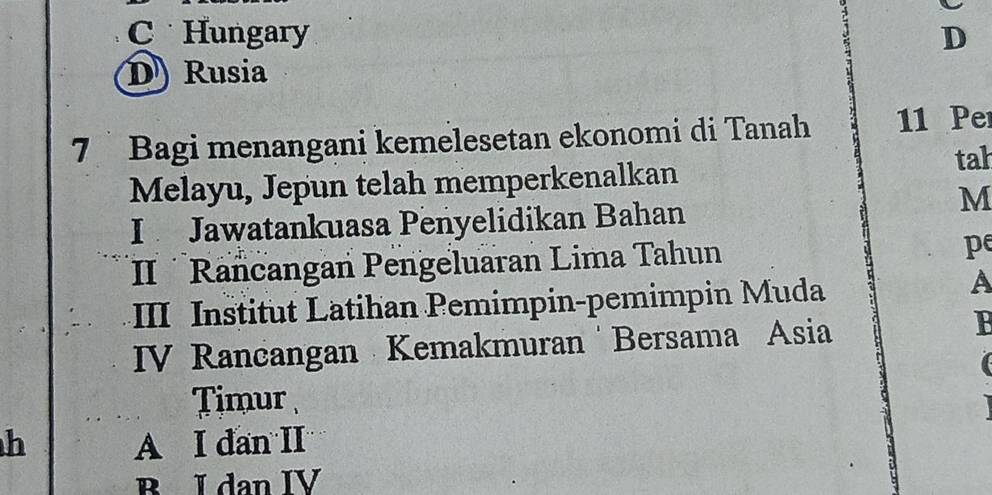 C Hungary D
D) Rusia
7 Bagi menangani kemelesetan ekonomi di Tanah 11 Per
tah
Melayu, Jepun telah memperkenalkan
M
I Jawatankuasa Penyelidikan Bahan
II Rancangan Pengeluaran Lima Tahun pe
III Institut Latihan Pemimpin-pemimpin Muda
A
IV Rancangan Kemakmuran Bersama Asia
Timur
h A I dan II
B I dan IV