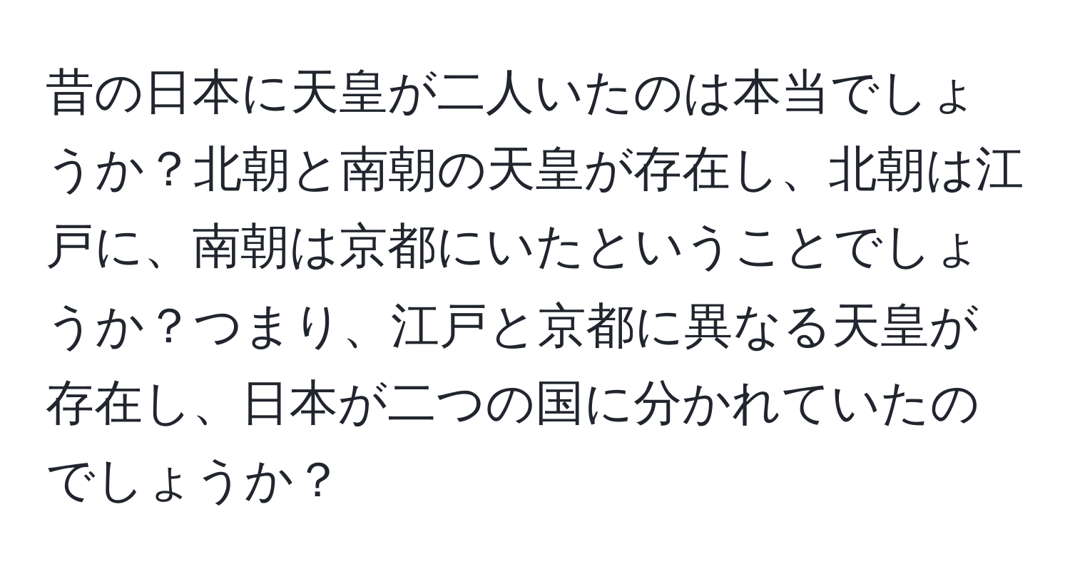 昔の日本に天皇が二人いたのは本当でしょうか？北朝と南朝の天皇が存在し、北朝は江戸に、南朝は京都にいたということでしょうか？つまり、江戸と京都に異なる天皇が存在し、日本が二つの国に分かれていたのでしょうか？