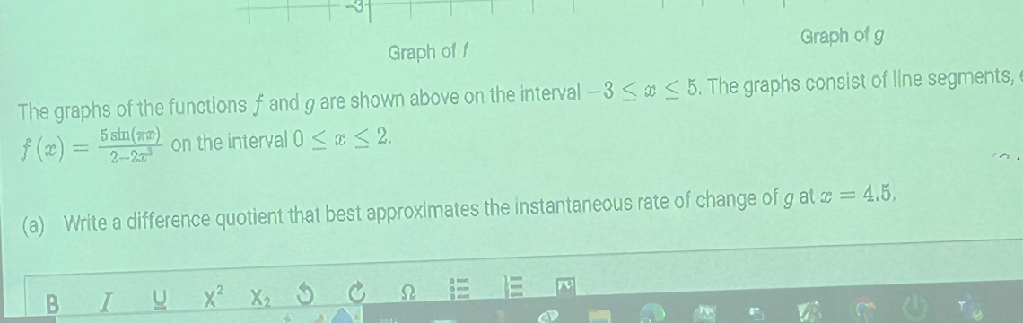 3- 
Graph of g
Graph of f
The graphs of the functions f and g are shown above on the interval -3≤ x≤ 5. The graphs consist of line segments,
f(x)= 5sin (π x)/2-2x^3  on the interval 0≤ x≤ 2. 
(a) Write a difference quotient that best approximates the instantaneous rate of change of g at x=4.5. 
B I u X^2 X_2 C L