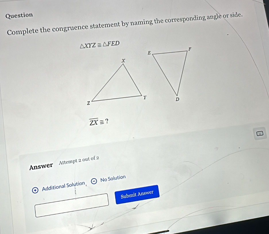 Question 
Complete the congruence statement by naming the corresponding angle or side.
△ XYZ≌ △ FED
overline ZX≌ ? 
Answer Attempt 2 out of 2 
+ Additional Solution No Solution 
Submit Answer