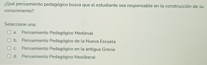 ¿Qué pensamiento pedagógico busca que el estudiante sea responsable en la construcción de su
conocimiento?
Seleccione una:
a. Pensamiento Pedagógico Medieval
b. Pensamiento Pedagógico de la Nueva Escuela
c. Pensamiento Pedagógico en la antigua Grecia
d. Pensamiento Pedagógico Neoliberal