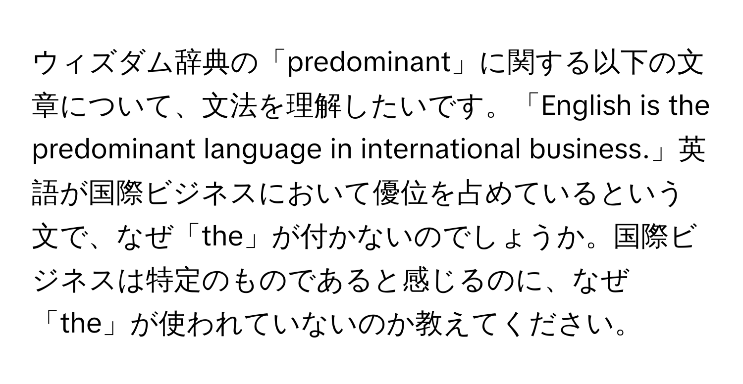 ウィズダム辞典の「predominant」に関する以下の文章について、文法を理解したいです。「English is the predominant language in international business.」英語が国際ビジネスにおいて優位を占めているという文で、なぜ「the」が付かないのでしょうか。国際ビジネスは特定のものであると感じるのに、なぜ「the」が使われていないのか教えてください。