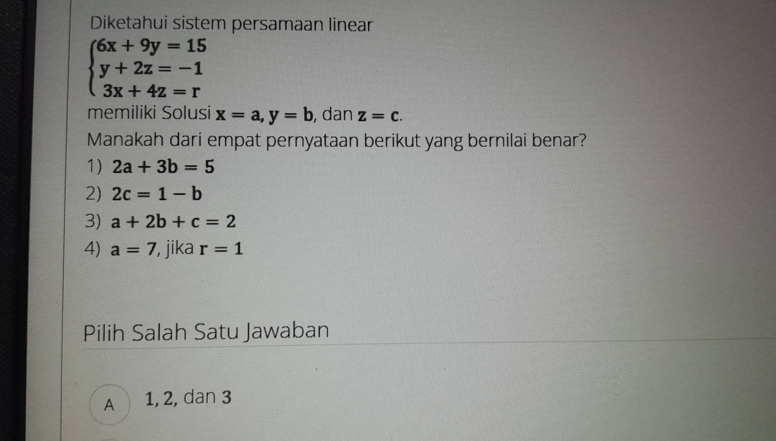 Diketahui sistem persamaan linear
beginarrayl 6x+9y=15 y+2z=-1 3x+4z=rendarray.
memiliki Solusi x=a, y=b , dan z=c. 
Manakah dari empat pernyataan berikut yang bernilai benar?
1) 2a+3b=5
2) 2c=1-b
3) a+2b+c=2
4) a=7 , jika r=1
Pilih Salah Satu Jawaban
A 1, 2, dan 3