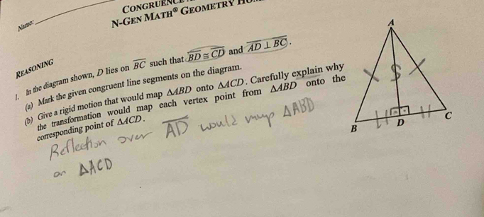 Congruene 
Namo 
_N-Gen Mat H^( enclosecircle)2 
Reasoning
overline BC such that widehat BD≌ widehat CD and overline AD⊥ overline BC. 
1. In the diagram shown, D lies on (a) Mark the given congruent line segments on the diagram. 
(b) Give a rigid motion that would map △ ABD onto △ ACD. Carefully explain why 
corresponding point of the transformation would map each vertex point from △ ABD
onto the
△ ACD.