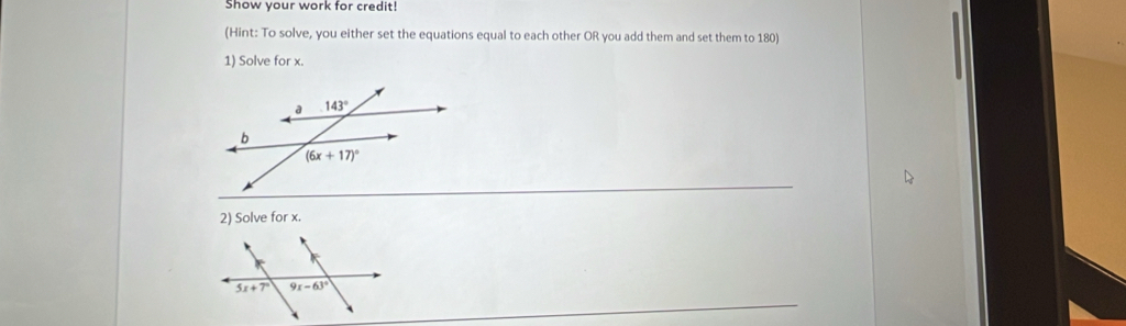 Show your work for credit!
(Hint: To solve, you either set the equations equal to each other OR you add them and set them to 180)
1) Solve for x.
2) Solve for x.