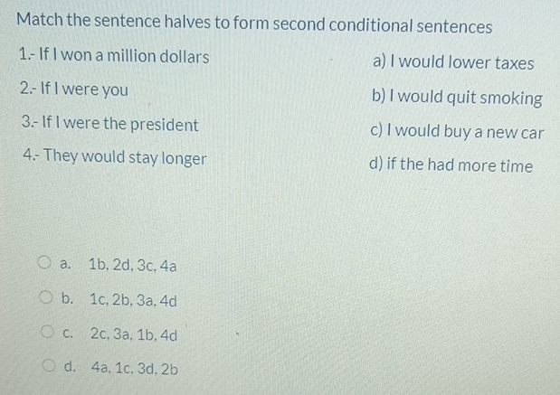 Match the sentence halves to form second conditional sentences
1.- If I won a million dollars a) I would lower taxes
2.- If I were you b) I would quit smoking
3.- If I were the president c) I would buy a new car
4.- They would stay longer d) if the had more time
a. 1b, 2d, 3c, 4a
b. 1c, 2b, 3a, 4d
c. 2c, 3a, 1b, 4d
d. 4a, 1c, 3d, 2b