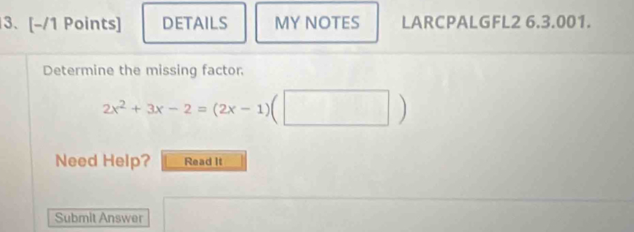 DETAILS MY NOTES LARCPALGFL2 6.3.001. 
Determine the missing factor
2x^2+3x-2=(2x-1)(□ )
Need Help? Read It 
Submit Answer