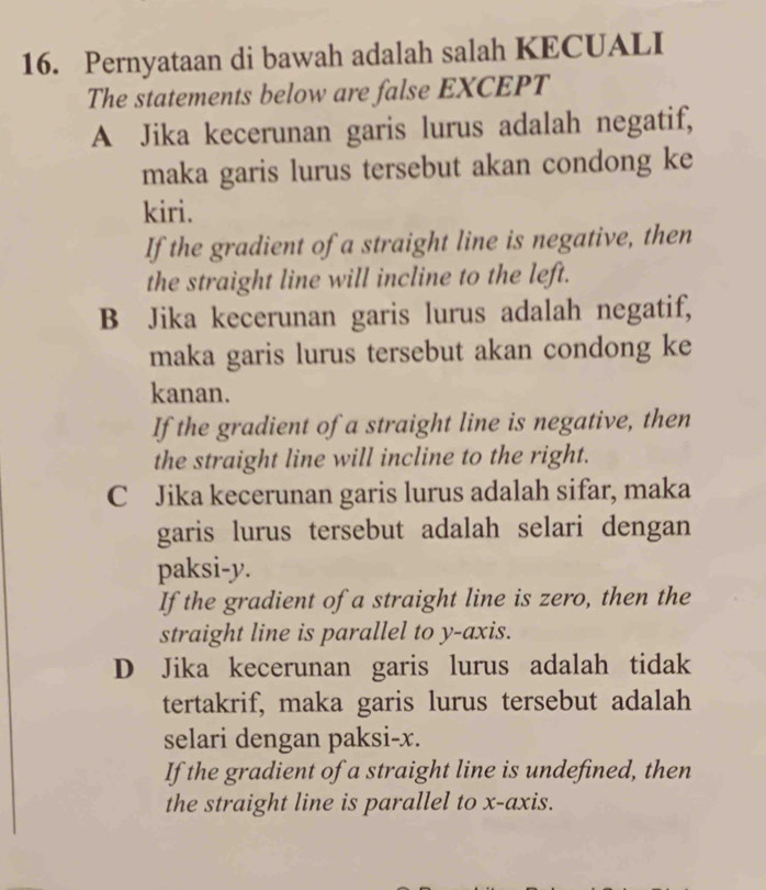 Pernyataan di bawah adalah salah KECUALI
The statements below are false EXCEPT
A Jika kecerunan garis lurus adalah negatif,
maka garis lurus tersebut akan condong ke
kiri.
If the gradient of a straight line is negative, then
the straight line will incline to the left.
B Jika kecerunan garis lurus adalah negatif,
maka garis lurus tersebut akan condong ke
kanan.
If the gradient of a straight line is negative, then
the straight line will incline to the right.
C Jika kecerunan garis lurus adalah sifar, maka
garis lurus tersebut adalah selari dengan
paksi- y.
If the gradient of a straight line is zero, then the
straight line is parallel to y-axis.
D Jika kecerunan garis lurus adalah tidak
tertakrif, maka garis lurus tersebut adalah
selari dengan paksi- x.
If the gradient of a straight line is undefined, then
the straight line is parallel to x-axis.