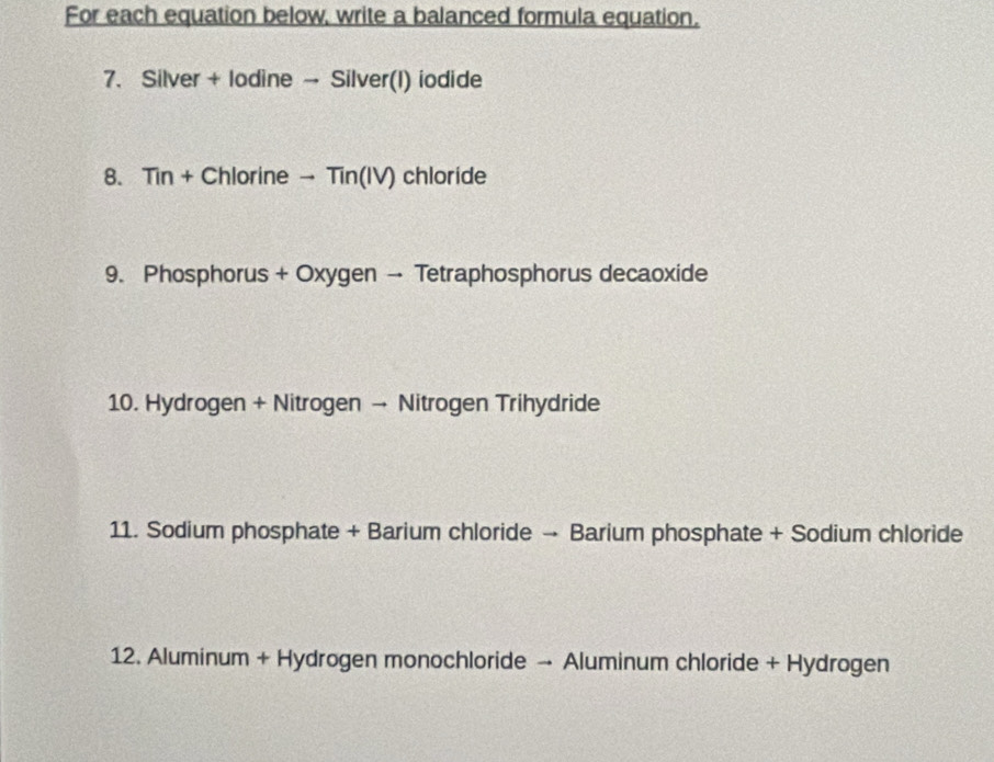 For each equation below, write a balanced formula equation. 
7. Silver + lodine → Silver(I) iodide 
8. Tin + Chlorine → Tin(IV) chloride 
9. Phosphorus + Oxygen → Tetraphosphorus decaoxide 
10. Hydrogen + Nitrogen → Nitrogen Trihydride 
11. Sodium phosphate + Barium chloride → Barium phosphate + Sodium chloride 
12. Aluminum + Hydrogen monochloride → Aluminum chloride + Hydrogen