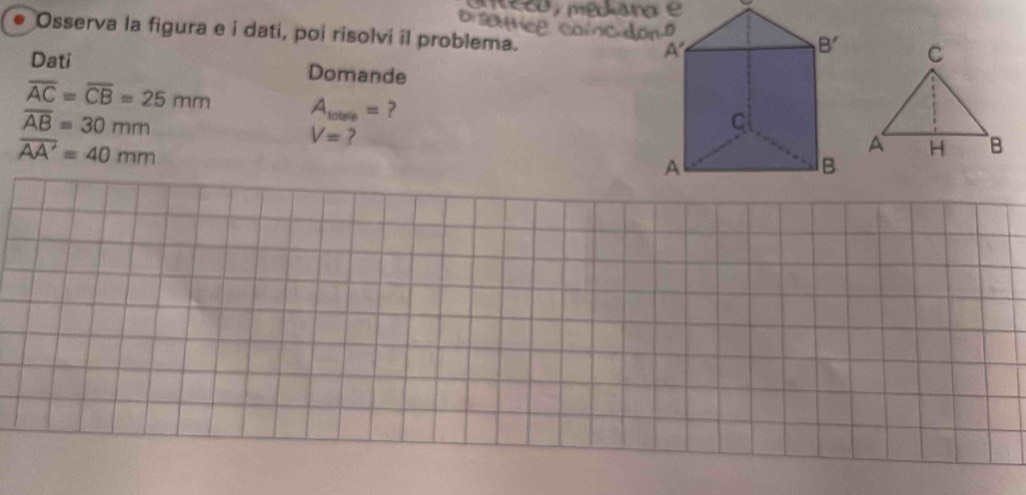 Osserva la figura e i dati, poi risolvi il problema.
Dati Domande
overline AC=overline CB=25mm A_1otsle= ?
overline AB=30mm
overline AA'=40mm
V= ?