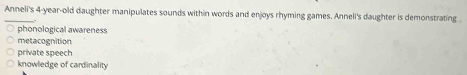Anneli's 4-year -old daughter manipulates sounds within words and enjoys rhyming games. Anneli's daughter is demonstrating
phonological awareness
metacognition
private speech
knowledge of cardinality