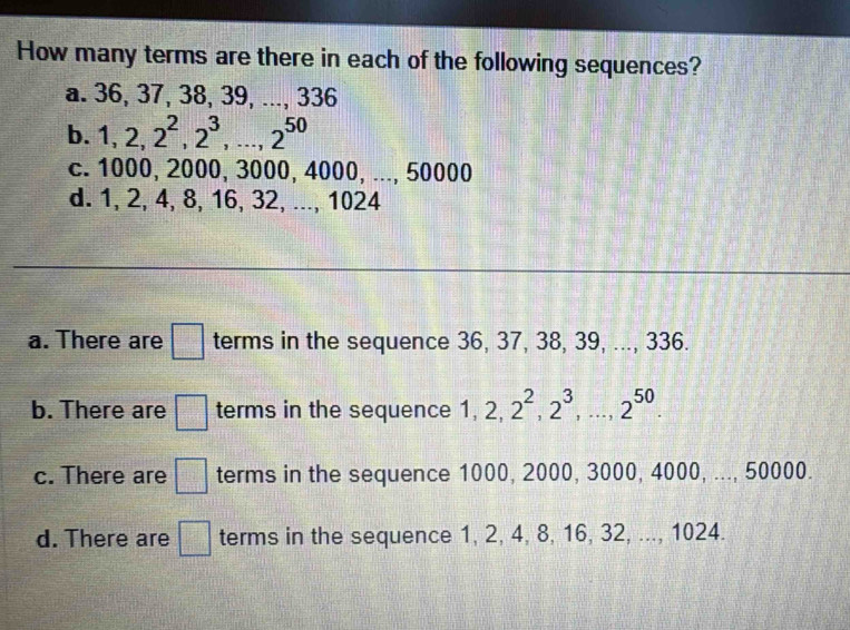 How many terms are there in each of the following sequences?
a. 36, 37, 38, 39, ..., 336
b. 1, 2, 2^2, 2^3,..., 2^(50)
c. 1000, 2000, 3000, 4000, ..., 50000
d. 1, 2, 4, 8, 16, 32, ..., 1024
a. There are □ terms in the sequence 36, 37, 38, 39, ..., 336.
b. There are □ terms in the sequence 1, 2, 2^2, 2^3,..., 2^(50).
c. There are □ terms in the sequence 1000, 2000, 3000, 4000, ..., 50000.
d. There are □ terms in the sequence 1, 2, 4, 8, 16, 32, ..., 1024.