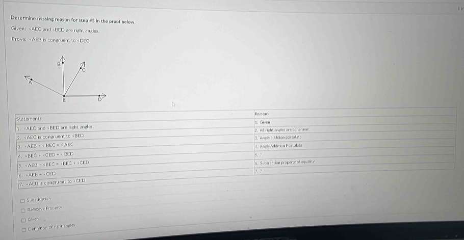 Determine missing reason for step #5 in the proof below.
Given: ∠ AEC and ∠ AEB B is congruent to .
Substitution
Refleive Property
Given
Defnition of right angles