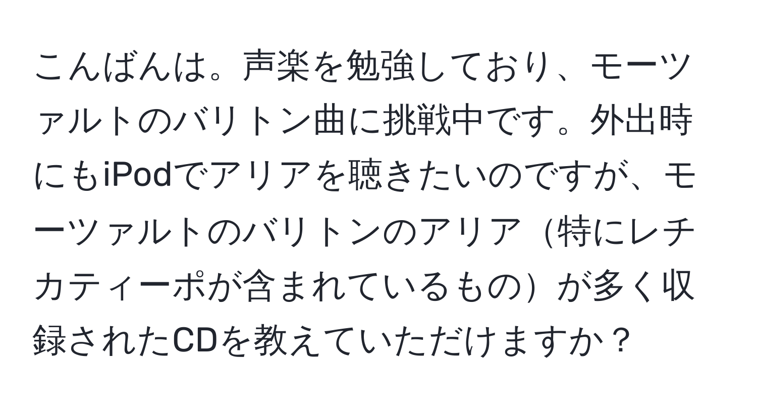 こんばんは。声楽を勉強しており、モーツァルトのバリトン曲に挑戦中です。外出時にもiPodでアリアを聴きたいのですが、モーツァルトのバリトンのアリア特にレチカティーポが含まれているものが多く収録されたCDを教えていただけますか？