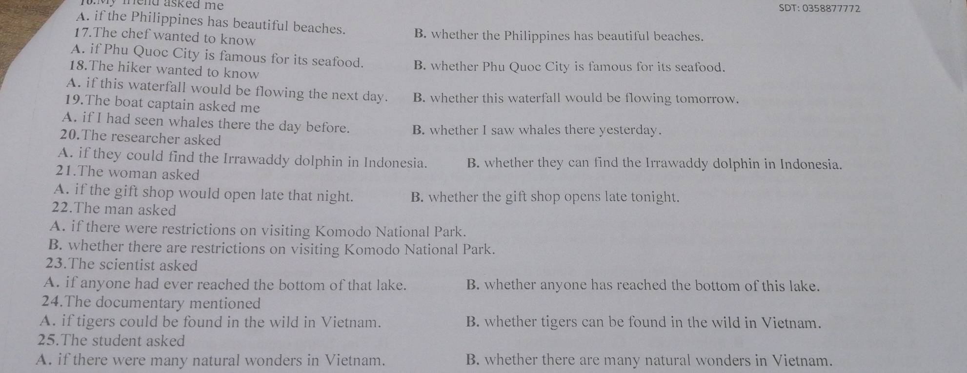 mend asked me . SDT: 0358877772
A. if the Philippines has beautiful beaches.
17.The chef wanted to know B. whether the Philippines has beautiful beaches.
A. if Phu Quoc City is famous for its seafood.
18.The hiker wanted to know B. whether Phu Quoc City is famous for its seafood.
A. if this waterfall would be flowing the next day. B. whether this waterfall would be flowing tomorrow.
19.The boat captain asked me
A. if I had seen whales there the day before.
B. whether I saw whales there yesterday.
20.The researcher asked
A. if they could find the Irrawaddy dolphin in Indonesia. B. whether they can find the Irrawaddy dolphin in Indonesia.
21.The woman asked
A. if the gift shop would open late that night. B. whether the gift shop opens late tonight.
22.The man asked
A. if there were restrictions on visiting Komodo National Park.
B. whether there are restrictions on visiting Komodo National Park.
23.The scientist asked
A. if anyone had ever reached the bottom of that lake. B. whether anyone has reached the bottom of this lake.
24.The documentary mentioned
A. if tigers could be found in the wild in Vietnam. B. whether tigers can be found in the wild in Vietnam.
25.The student asked
A. if there were many natural wonders in Vietnam. B. whether there are many natural wonders in Vietnam.