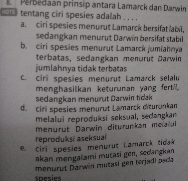 Perbedaan prinsip antara Lamarck dan Darwin
tentang ciri spesies adalah . . . .
a. ciri spesies menurut Lamarck bersifat labil,
sedangkan menurut Darwin bersifat stabil
b. ciri spesies menurut Lamarck jumlahnya
terbatas, sedangkan menurut Darwin
jumlahnya tidak terbatas
c. ciri spesies menurut Lamarck selalu
menghasilkan keturunan yang fertil,
sedangkan menurut Darwin tidak
d. ciri spesies menurut Lamarck diturunkan
melalui reproduksi seksual, sedangkan
menurut Darwin diturunkan melalui
reproduksi aseksual
e. ciri spesies menurut Lamarck tidak
akan mengalami mutasi gen, sedangkan
menurut Darwin mutasi gen terjadi pada
spesies