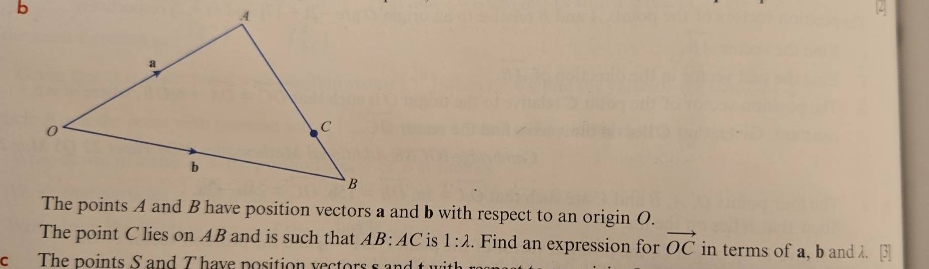 The points A and B have position vectors a and b with respect to an origin O. 
The point C lies on AB and is such that AB:AC is 1:lambda. Find an expression for vector OC in terms of a, b and λ. 
c The points S and T have position vectors s and