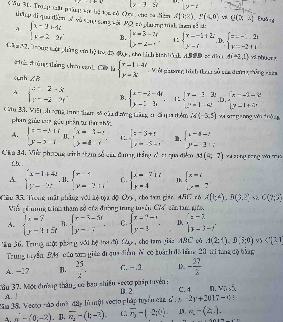 (y-1+3t y=3-5t D. beginarrayl y=tendarray.
Câu 31. Trong mặt phẳng với hệ tọa độ Oxy , cho ba điểm A(3;2),P(4;0) và Q(0;-2). Đường
thằng đi qua điểm A và song song với PQ có phương trình tham số là:
A. beginarrayl x=3+4t y=2-2tendarray. .
B. beginarrayl x=3-2t y=2+tendarray. . C. beginarrayl x=-1+2t y=tendarray.. D. beginarrayl x=-1+2t y=-2+tendarray. .
Câu 32. Trong mặt phẳng với hệ tọa độ Oxy , cho hình bình hành ABCD có đinh A(-2;1) và phương
trình đường thẳng chứa cạnh CD là beginarrayl x=1+4t y=3tendarray.. Viết phương trình tham số của đường thẳng chứa
cạnh AB.
A. beginarrayl x=-2+3t y=-2-2tendarray. . B. beginarrayl x=-2-4t y=1-3tendarray. . C. beginarrayl x=-2-3t y=1-4tendarray. .D. beginarrayl x=-2-3t y=1+4tendarray. .
Câu 33. Viết phương trình tham số của đường thẳng đ đi qua điểm M(-3;5) và song song với đường
phân giác của góc phần tư thứ nhất.
A. beginarrayl x=-3+t y=5-tendarray. .B. beginarrayl x=-3+t y=6+tendarray. . C. beginarrayl x=3+t y=-5+tendarray. . D. beginarrayl x=-t y=-3+tendarray. .
Câu 34. Viết phương trình tham số của đường thẳng đ đi qua điểm M(4;-7) và song song với trục
0x .
A. beginarrayl x=1+4t y=-7tendarray.. B. beginarrayl x=4 y=-7+tendarray. . C. beginarrayl x=-7+t y=4endarray. . D. beginarrayl x=t y=-7endarray. .
Câu 35. Trong mặt phẳng với hệ tọa độ Oxy , cho tam giác ABC có A(1;4),B(3;2) và C(7;3)
Viết phương trình tham số của đường trung tuyến CM của tam giác.
A. beginarrayl x=7 y=3+5tendarray..B. beginarrayl x=3-5t y=-7endarray. . C. beginarrayl x=7+t y=3endarray. . D. beginarrayl x=2 y=3-tendarray. .
Câu 36. Trong mặt phẳng với hệ tọa độ Oxy, cho tam giác ABC có A(2;4),B(5;0) và C(2;1)
Trung tuyến BM của tam giác đi qua điểm N có hoành độ bằng 20 thì tung độ bằng:
A. −12. B. - 25/2 . C. −13.
D. - 27/2 .
Câu 37. Một đường thắng có bao nhiêu vectơ pháp tuyển?
B. 2. C. 4. D. Vô số.
A. 1.
Câu 38. Vectơ nào dưới đây là một vectơ pháp tuyến của d:x-2y+2017=0
A. vector n=(0;-2). B. vector n_2=(1;-2). C. vector n_3=(-2;0). D. vector n_4=(2;1).
∩ ∩ ?