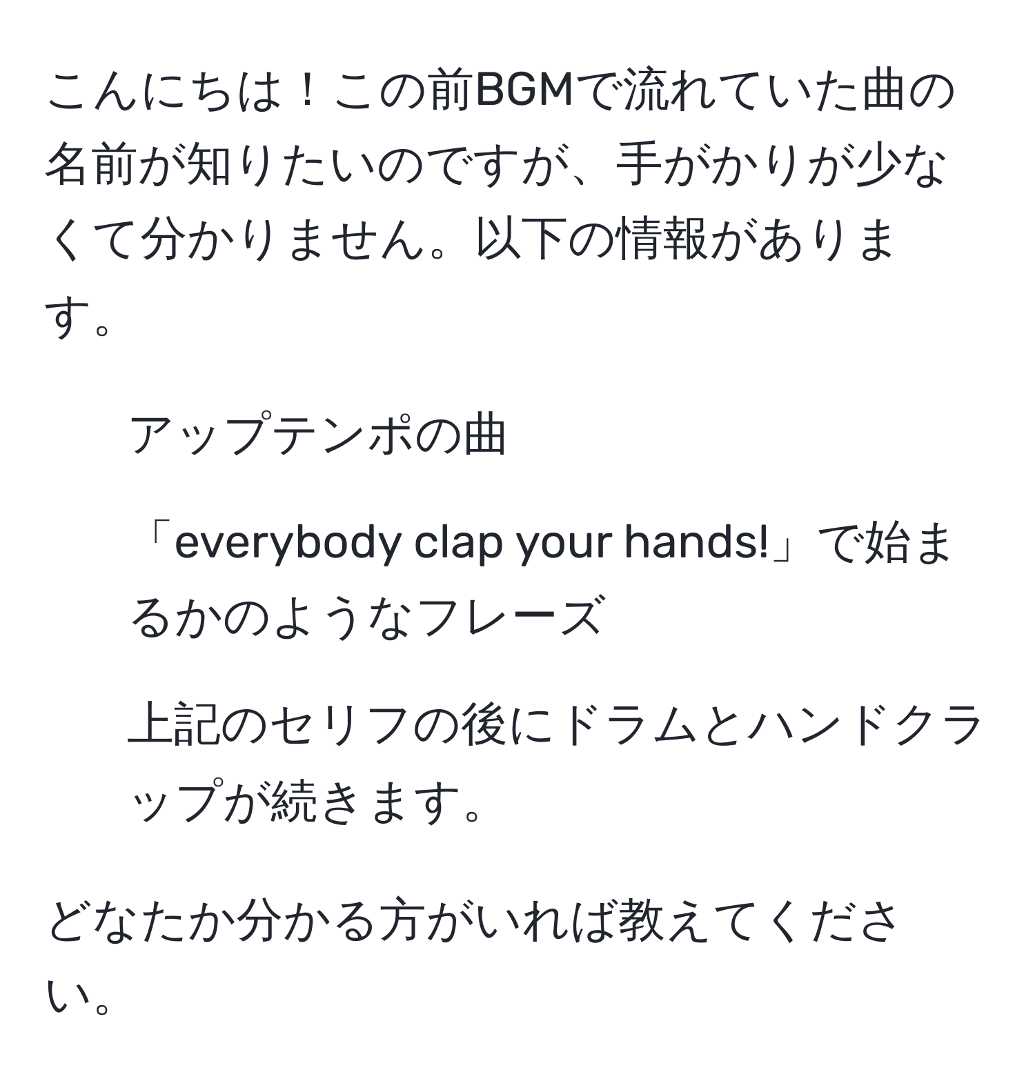 こんにちは！この前BGMで流れていた曲の名前が知りたいのですが、手がかりが少なくて分かりません。以下の情報があります。
- アップテンポの曲
- 「everybody clap your hands!」で始まるかのようなフレーズ
- 上記のセリフの後にドラムとハンドクラップが続きます。

どなたか分かる方がいれば教えてください。