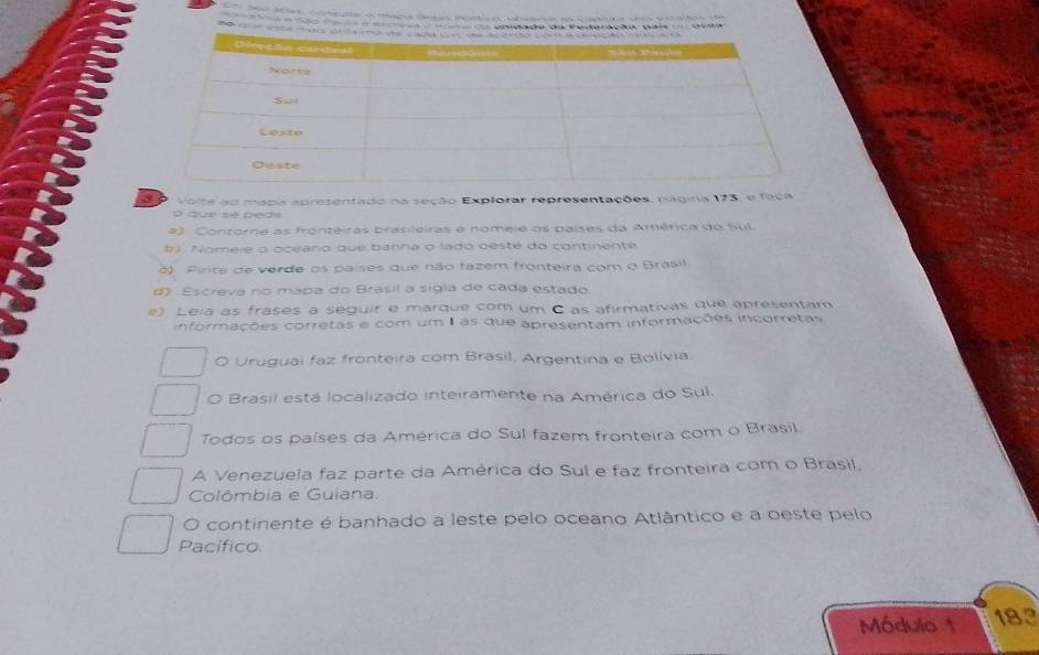 ç o n o c unidado da Federação, pais urda

Voite ao mapa apresentado na seção Explorar representações, página 173, e faca
o que se pede
a) Contorne as fronteiras brasileiras e nomeie os países da América do Sul
b). Nomeie o oceano que banha o lado oeste do continente
3) Pirite de verde os países que não fazem fronteira com o Brasil
d) Escreva no mapa do Brasil a sigla de cada estado
e) Leia as frases a seguir e marque com um C as afirmativas que apresentam
informações corretas e com um I as que apresentam informações incorretas
O Uruguai faz fronteira com Brasil. Argentina e Bolívia
O Brasil está localizado inteiramente na América do Sul.
Todos os países da América do Sul fazem fronteira com o Brasil.
A Venezuela faz parte da América do Sul e faz fronteira com o Brasil,
Colômbia e Guiana.
O continente é banhado a leste pelo oceano Atlântico e a oeste pelo
Pacífico
Módulo 1 183