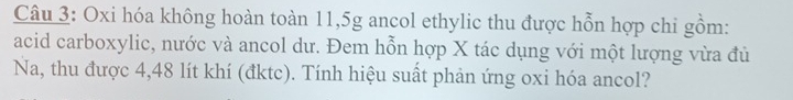 Oxi hóa không hoàn toàn 11,5g ancol ethylic thu được hỗn hợp chi gồm: 
acid carboxylic, nước và ancol dư. Đem hỗn hợp X tác dụng với một lượng vừa đủ 
Na, thu được 4,48 lít khí (đktc). Tính hiệu suất phản ứng oxi hóa ancol?