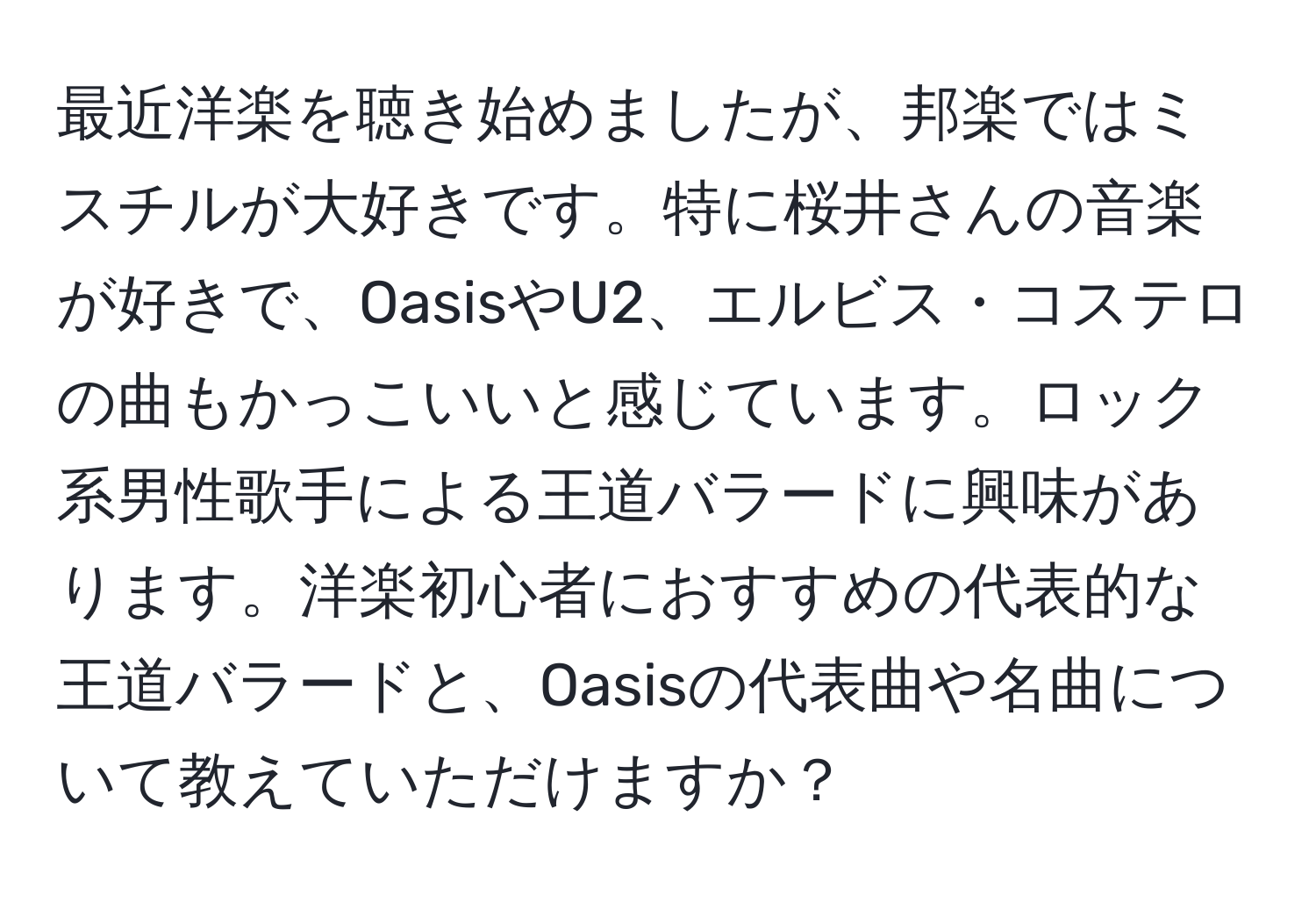 最近洋楽を聴き始めましたが、邦楽ではミスチルが大好きです。特に桜井さんの音楽が好きで、OasisやU2、エルビス・コステロの曲もかっこいいと感じています。ロック系男性歌手による王道バラードに興味があります。洋楽初心者におすすめの代表的な王道バラードと、Oasisの代表曲や名曲について教えていただけますか？