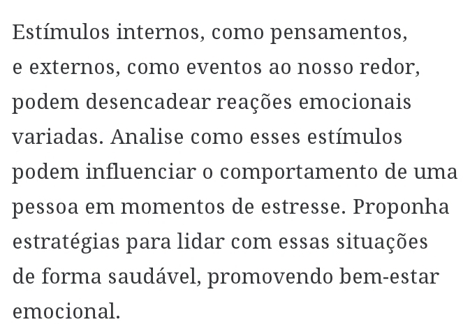 Estímulos internos, como pensamentos, 
e externos, como eventos ao nosso redor, 
podem desencadear reações emocionais 
variadas. Analise como esses estímulos 
podem influenciar o comportamento de uma 
pessoa em momentos de estresse. Proponha 
estratégias para lidar com essas situações 
de forma saudável, promovendo bem-estar 
emocional.