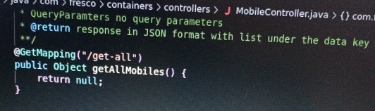 Java )com > fresco > containers > controllers > J MobileController.java >  com. 
QueryParamters no query parameters 
@return response in JSON format with list under the data key 
** / 
@GetMapping("/get -all'' 1 
public Object getAllMobiles()  
return null;